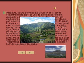 Imbabura, es una provincia del Ecuador, en el centro-septentrional del país, es una de las diez que forma la región de la Sierra. Limita al norte con la de Carchi por medio del río Mira, al oeste con la de Esmeraldas, al este con la de Sucumbíos y al sur con la de Pichincha, de la que le separa el curso del río Guayllabamba. La zona occidental es una sucesión de hasta siete alineaciones de montañas que se cierran al este con las alturas de Yana Urcu (4.537 m) o Cotacachi (4.937 m). El centro y este están ocupados por depresiones, cerradas al este por nuevas elevaciones. Entre estas destaca la hoya del río Chota, afluente del río Mira, que forma parte del surco interandino. Algunas de las zonas más bajas y cerradas de estas depresiones dan lugar a lagunas de las que esta provincia tiene especial profusión: Yaguarcoha, en el noreste de Ibarra; San Pablo, de unos 4 km2 de superficie y Cuicocha.  