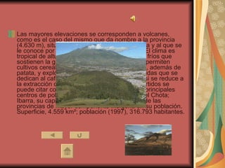 Las mayores elevaciones se corresponden a volcanes, como es el caso del mismo que da nombre a la provincia (4.630 m), situado frente a la hoya del río Chota y al que se le conoce por sus extensas coladas de barro. El clima es tropical de altura. Volcanes nevados, páramos fríos que sostienen la ganadería, tierras templadas que permiten cultivos cerealísticos como cebada, trigo, maíz, además de patata, y explotación forestal, y tierras más cálidas que se dedican al café, caña y frutales. La minería casi se reduce a la extracción de sal, y la industria textil y de curtidos se puede citar como recurso de la provincia. Los principales centros de población se asientan en la hoya del Chota; Ibarra, su capital, Cotacachi, Otavalo. Es una de las provincias de mayor componente indígena en su población. Superficie, 4.559 km²; población (1997), 316.793 habitantes. 