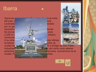 Ibarra Ibarra es una ciudad del Ecuador, situada al norte  del país, capital de la provincia de Imbabura.  Levantada a principios del siglo XVI y afectada  por un gran sismo en el siglo XIX, se  reconstruyó siguiendo el mismo estilo colonial.  Se encuentra en el valle del río Chota, a unos  2.228 m de altitud, y constituye el centro urbano,  comercial y turístico de una fértil región.  A su atractivo se le une la cercanía de otras ofertas  turísticas importantes: la laguna de Cuicocha, la  ciudad de Otavalo, el pueblo de Cotacachi y el lago de San Pablo.  Industrias y artesanías textiles y orfebres, así como unos salares  próximos constituyen otros importantes recursos  económicos de la  ciudad. Población (2000), 136.558 habitantes. 
