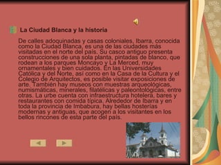 La Ciudad Blanca y la historia De calles adoquinadas y casas coloniales, Ibarra, conocida como la Ciudad Blanca, es una de las ciudades más visitadas en el norte del país. Su casco antiguo presenta construcciones de una sola planta, pintadas de blanco, que rodean a los parques Moncayo y La Merced, muy ornamentales y bien cuidados. En las Universidades Católica y del Norte, así como en la Casa de la Cultura y el Colegio de Arquitectos, es posible visitar exposiciones de arte. También hay museos con muestras arqueológicas, numismáticas, minerales, filatélicas y paleontológicas, entre otras. La urbe cuenta con infraestructura hotelera, bares y restaurantes con comida típica. Alrededor de Ibarra y en toda la provincia de Imbabura, hay bellas hosterías modernas y antiguas, que acogen a los visitantes en los bellos rincones de esta parte del país.  