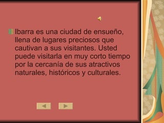 Ibarra es una ciudad de ensueño, llena de lugares preciosos que cautivan a sus visitantes. Usted puede visitarla en muy corto tiempo por la cercanía de sus atractivos naturales, históricos y culturales.  