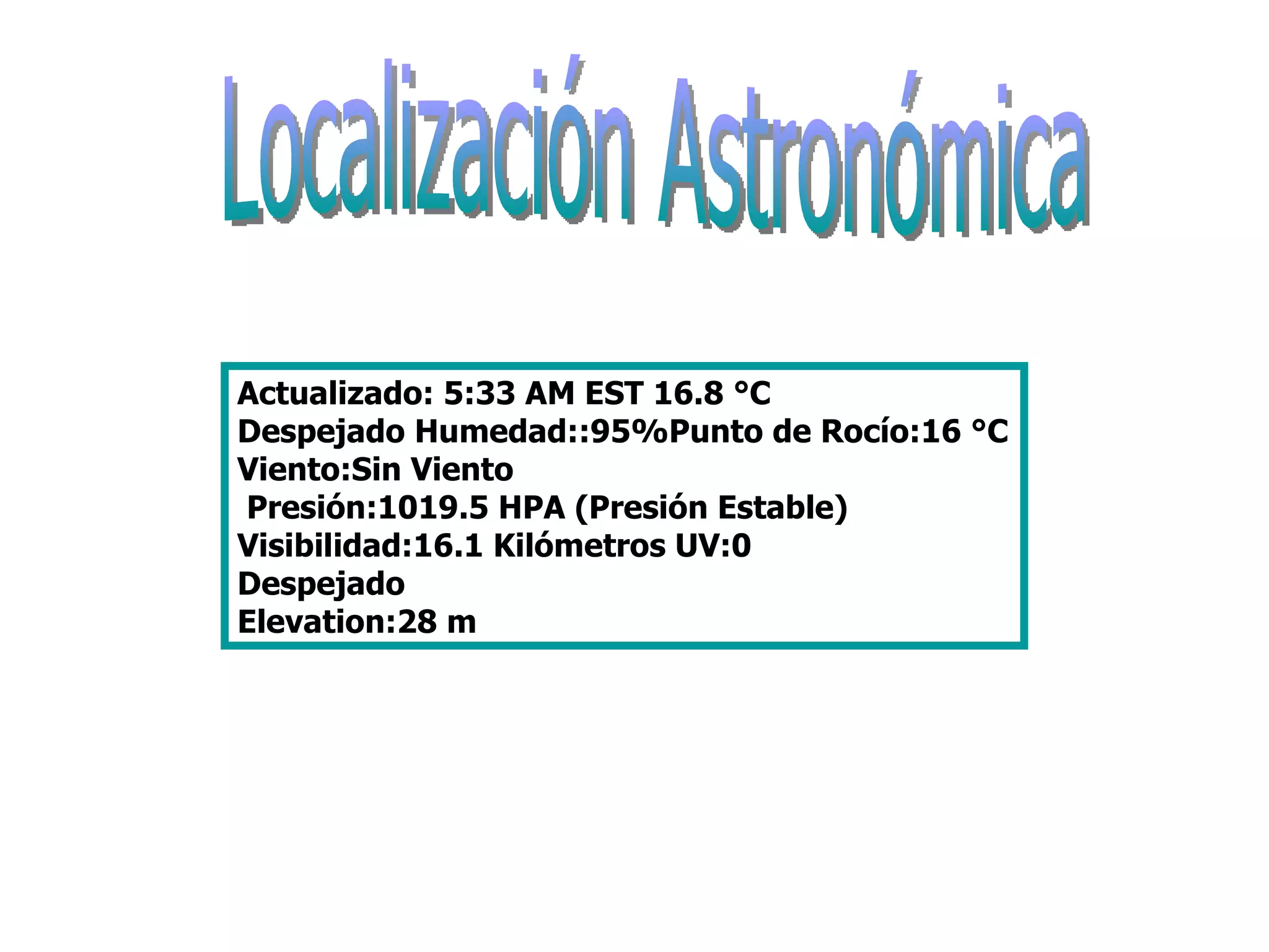 Localización Astronómica Actualizado: 5:33 AM EST 16.8 °C  Despejado Humedad::95%Punto de Rocío:16 °C Viento:Sin Viento  Presión:1019.5 HPA (Presión Estable) Visibilidad:16.1 Kilómetros UV:0  Despejado  Elevation:28 m  
