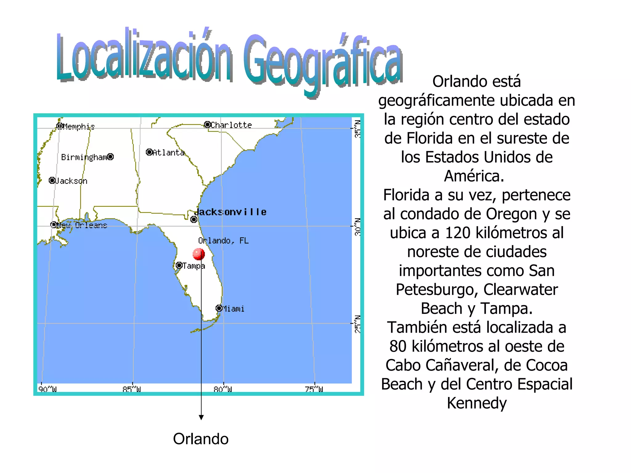 Orlando está geográficamente ubicada en la región centro del estado de Florida en el sureste de los Estados Unidos de América.  Florida a su vez, pertenece al condado de Oregon y se ubica a 120 kilómetros al noreste de ciudades importantes como San Petesburgo, Clearwater Beach y Tampa. También está localizada a 80 kilómetros al oeste de Cabo Cañaveral, de Cocoa Beach y del Centro Espacial Kennedy Orlando Localización Geográfica 