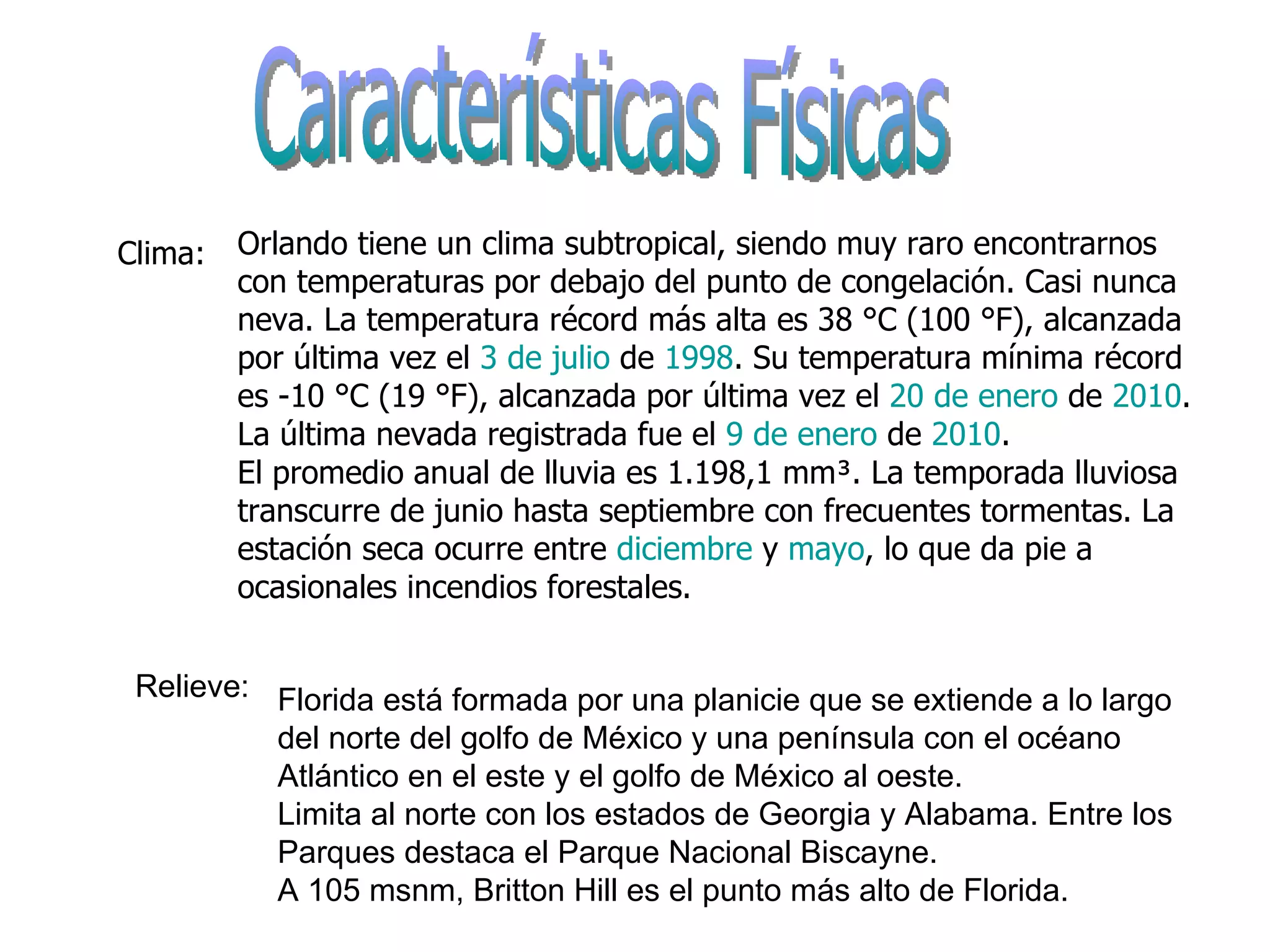 Características Físicas  Clima: Relieve: Florida está formada por una planicie que se extiende a lo largo del norte del golfo de México y una península con el océano Atlántico en el este y el golfo de México al oeste. Limita al norte con los estados de Georgia y Alabama. Entre los Parques destaca el Parque Nacional Biscayne. A 105 msnm, Britton Hill es el punto más alto de Florida. Orlando tiene un clima subtropical, siendo muy raro encontrarnos con temperaturas por debajo del punto de congelación. Casi nunca neva. La temperatura récord más alta es 38 °C (100 °F), alcanzada por última vez el  3 de julio  de  1998 . Su temperatura mínima récord es -10 °C (19 °F), alcanzada por última vez el  20 de enero  de  2010 . La última nevada registrada fue el  9 de enero  de  2010 . El promedio anual de lluvia es 1.198,1 mm³. La temporada lluviosa transcurre de junio hasta septiembre con frecuentes tormentas. La estación seca ocurre entre  diciembre  y  mayo , lo que da pie a ocasionales incendios forestales. 