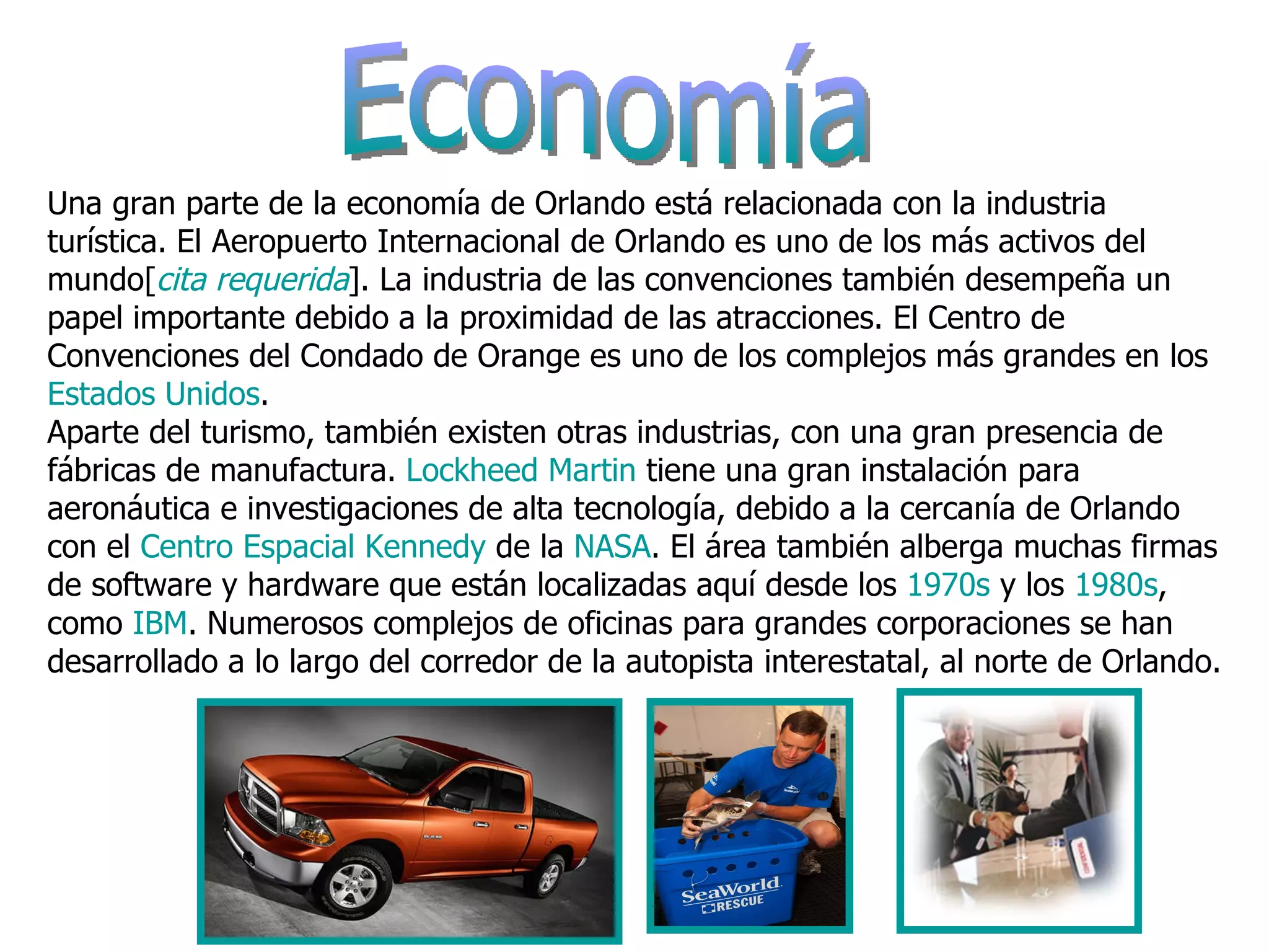 Economía  Una gran parte de la economía de Orlando está relacionada con la industria turística. El Aeropuerto Internacional de Orlando es uno de los más activos del mundo[ cita requerida ]. La industria de las convenciones también desempeña un papel importante debido a la proximidad de las atracciones. El Centro de Convenciones del Condado de Orange es uno de los complejos más grandes en los  Estados Unidos . Aparte del turismo, también existen otras industrias, con una gran presencia de fábricas de manufactura.  Lockheed   Martin  tiene una gran instalación para aeronáutica e investigaciones de alta tecnología, debido a la cercanía de Orlando con el  Centro Espacial Kennedy  de la  NASA . El área también alberga muchas firmas de software y hardware que están localizadas aquí desde los  1970s  y los  1980s , como  IBM . Numerosos complejos de oficinas para grandes corporaciones se han desarrollado a lo largo del corredor de la autopista interestatal, al norte de Orlando. 