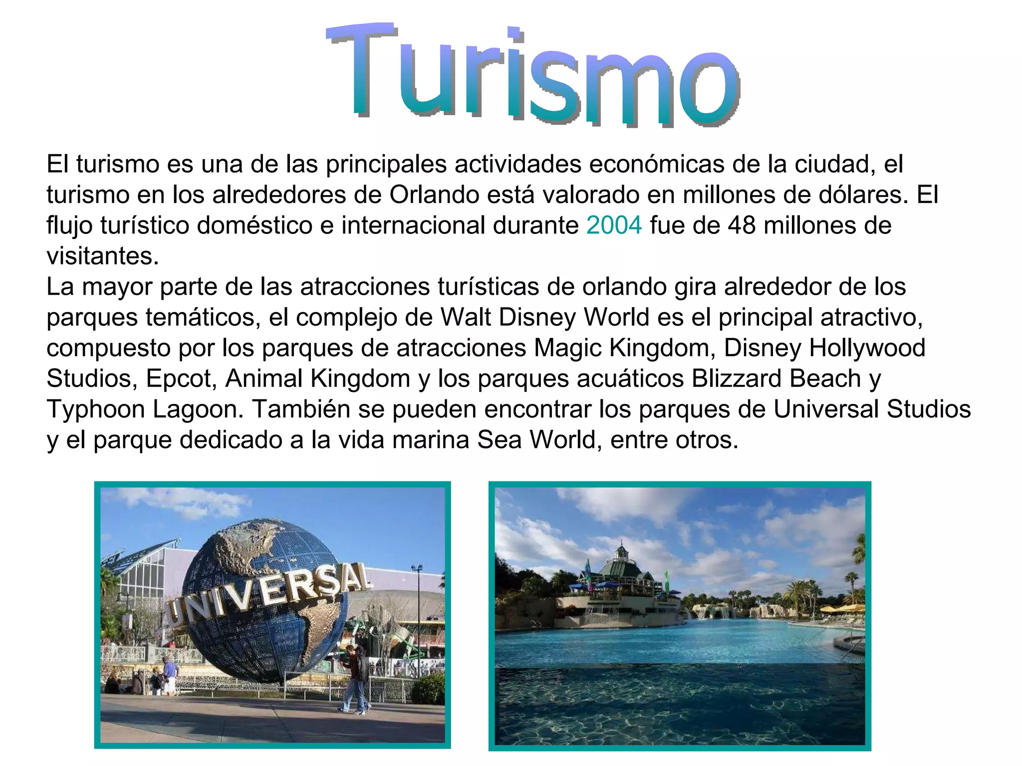 Turismo El turismo es una de las principales actividades económicas de la ciudad, el turismo en los alrededores de Orlando está valorado en millones de dólares. El flujo turístico doméstico e internacional durante  2004  fue de 48 millones de visitantes. La mayor parte de las atracciones turísticas de orlando gira alrededor de los parques temáticos, el complejo de Walt Disney World es el principal atractivo, compuesto por los parques de atracciones Magic Kingdom, Disney Hollywood Studios, Epcot, Animal Kingdom y los parques acuáticos Blizzard Beach y Typhoon Lagoon. También se pueden encontrar los parques de Universal Studios y el parque dedicado a la vida marina Sea World, entre otros. 