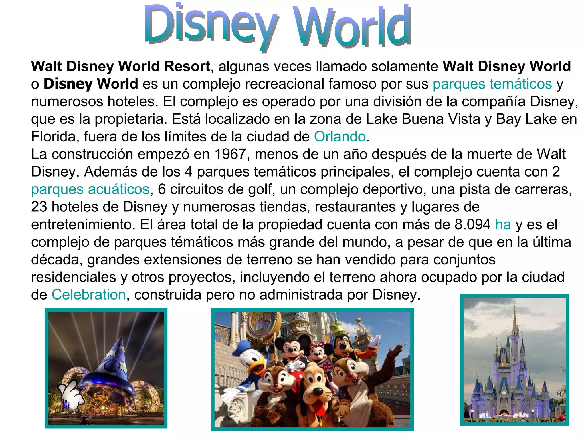 Disney World Walt Disney World Resort , algunas veces llamado solamente  Walt Disney World  o  Disney  World  es un complejo recreacional famoso por sus  parques temáticos  y numerosos hoteles. El complejo es operado por una división de la compañía Disney, que es la propietaria. Está localizado en la zona de Lake Buena Vista y Bay Lake en Florida, fuera de los límites de la ciudad de  Orlando . La construcción empezó en 1967, menos de un año después de la muerte de Walt Disney. Además de los 4 parques temáticos principales, el complejo cuenta con 2  parques acuáticos , 6 circuitos de golf, un complejo deportivo, una pista de carreras, 23 hoteles de Disney y numerosas tiendas, restaurantes y lugares de entretenimiento. El área total de la propiedad cuenta con más de 8.094  ha  y es el complejo de parques témáticos más grande del mundo, a pesar de que en la última década, grandes extensiones de terreno se han vendido para conjuntos residenciales y otros proyectos, incluyendo el terreno ahora ocupado por la ciudad de  Celebration , construida pero no administrada por Disney. 