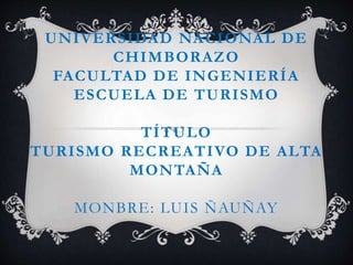 UNIVERSIDAD NACIONAL DE 
CHIMBORAZO 
FACULTAD DE INGENIERÍA 
ESCUELA DE TURISMO 
TÍTULO 
TURISMO RECREATIVO DE ALTA 
MONTAÑA 
MONBRE: LUIS ÑAUÑAY 
 