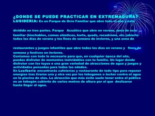 ¿DONDE SE PUEDE PRACTICAR EN EXTREMADURA?   LUSIBERIA:  Es un Parque de Ocio Familiar que abre todo el año y esta  dividido en tres partes. Parque   Acuático que abre en verano, zona de ocio familiar (hinchables, camas elásticas, karts, quads, rocodromo, etc.)abierto todos los días de verano y los fines de semana de invierno, y una zona de restaurantes y juegos infantiles que abre todos los días en verano y   fines de semana y festivos en invierno. Contamos con todo lo necesario para que, en cualquier época del año, puedas disfrutar de momentos inolvidables con tu familia. Un lugar donde disfrutar con los tuyos e una gran variedad de atracciones de agua y juegos y actividades pensadas para todas las edades. En  Lusiberia  encontrarás cafeterías y restaurante de todo tipo para reponer energías tras tirarse una y otra vez por los toboganes o  luchar  contra el agua en la piscina de olas. La atracción que más éxito suele tener entre el público es un tobogán cubierto de varios metros de altura por el que  deslizarse hasta llegar al agua. 