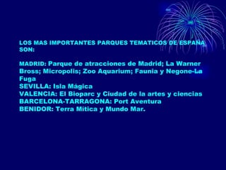 LOS MAS IMPORTANTES PARQUES TEMATICOS DE ESPAÑA SON: MADRID:  Parque de atracciones de Madrid; La Warner Bross; Micropolis; Zoo Aquarium; Faunia y Negone-La Fuga SEVILLA: Isla Mágica VALENCIA: El Bioparc y Ciudad de la artes y ciencias BARCELONA-TARRAGONA: Port Aventura BENIDOR: Terra Mítica y Mundo Mar. 