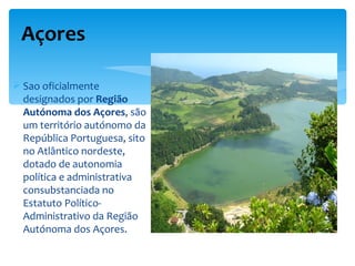 Açores

 Sao oficialmente
  designados por Região
  Autónoma dos Açores, são
  um território autónomo da
  República Portuguesa, sito
  no Atlântico nordeste,
  dotado de autonomia
  política e administrativa
  consubstanciada no
  Estatuto Político-
  Administrativo da Região
  Autónoma dos Açores.
 