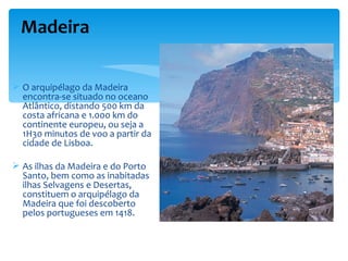 Madeira

 O arquipélago da Madeira
  encontra-se situado no oceano
  Atlântico, distando 500 km da
  costa africana e 1.000 km do
  continente europeu, ou seja a
  1H30 minutos de voo a partir da
  cidade de Lisboa.

 As ilhas da Madeira e do Porto
  Santo, bem como as inabitadas
  ilhas Selvagens e Desertas,
  constituem o arquipélago da
  Madeira que foi descoberto
  pelos portugueses em 1418.
 