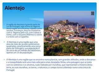 Alentejo

 A região do Alentejo é grande parte do
  Sul de Portugal, logo acima do Algarve.
  Nesta região encontramos cidades como
  Setúbal, Portalegre, Beja faz fronteiras
   com o Algarve pelo sul, com Lisboa a
   norte, com o Oceano Atlântico a oeste
   e a leste com a Espanha.

 O Alentejo é uma região que uma
  área de mais de 30.000 quilómetros
  quadrados, practicamente uma terça
  parte de Portugal e sua população é
  de cerca de um milhão de habitantes,
  apenas um 7% da população.


 O Alentejo é uma região que se encontra numa planície, sem grandes altitudes, onde o descanso
  e a tranquilidade será uma mais-valia para umas desejadas férias, uma paisagem que se junta
  com os sobreiros e as oliveiras, tudo rodeado por muralhas, que representam a história desta
  terra, as suas muralhas, as terras, a natureza, o campo torna o Alentejo numa zona única de
  Portugal.
 