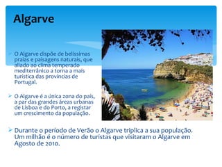 Algarve

 O Algarve dispõe de belíssimas
  praias e paisagens naturais, que
  aliado ao clima temperado
  mediterrânico a torna a mais
  turística das províncias de
  Portugal.

 O Algarve é a única zona do país,
  a par das grandes áreas urbanas
  de Lisboa e do Porto, a registar
  um crescimento da população.

 Durante o período de Verão o Algarve triplica a sua população.
  Um milhão é o número de turistas que visitaram o Algarve em
  Agosto de 2010.
 