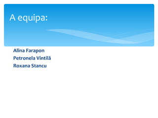 A equipa:


Alina Farapon
Petronela Vintilă
Roxana Stancu
 