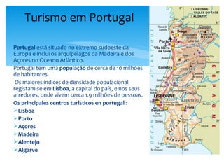 Turismo em Portugal

Portugal está situado no extremo sudoeste da
Europa e inclui os arquipélagos da Madeira e dos
Açores no Oceano Atlântico.
Portugal tem uma população de cerca de 10 milhões
de habitantes.
 Os maiores índices de densidade populacional
registam-se em Lisboa, a capital do país, e nos seus
arredores, onde vivem cerca 1.9 milhões de pessoas.
Os principales centros turisticos en portugal :
Lisboa
Porto
Açores
Madeira
Alentejo
Algarve
 
