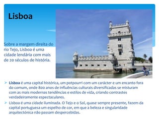 Lisboa


Sobre a margem direita do
rio Tejo, Lisboa é uma
cidade lendária com mais
de 20 séculos de história.




 Lisboa é uma capital histórica, um potpourri com um carácter e um encanto fora
  do comum, onde 800 anos de influências culturais diversificadas se misturam
  com as mais modernas tendências e estilos de vida, criando contrastes
  verdadeiramente espectaculares.
 Lisboa é uma cidade iluminada. O Tejo e o Sol, quase sempre presente, fazem da
  capital portuguesa um espelho de cor, em que a beleza e singularidade
  arquitectónica não passam despercebidas.
 