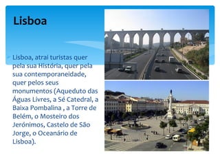 Lisboa

 Lisboa, atrai turistas quer
  pela sua História, quer pela
  sua contemporaneidade,
  quer pelos seus
  monumentos (Aqueduto das
  Águas Livres, a Sé Catedral, a
  Baixa Pombalina , a Torre de
  Belém, o Mosteiro dos
  Jerónimos, Castelo de São
  Jorge, o Oceanário de
  Lisboa).
 
