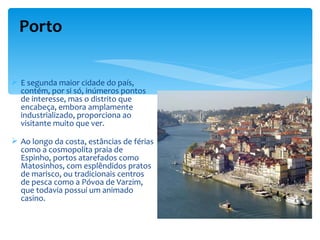 Porto

 E segunda maior cidade do país,
  contém, por si só, inúmeros pontos
  de interesse, mas o distrito que
  encabeça, embora amplamente
  industrializado, proporciona ao
  visitante muito que ver.

 Ao longo da costa, estâncias de férias
  como a cosmopolita praia de
  Espinho, portos atarefados como
  Matosinhos, com esplêndidos pratos
  de marisco, ou tradicionais centros
  de pesca como a Póvoa de Varzim,
  que todavia possui um animado
  casino.
 