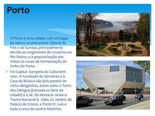Porto

 O Porto é uma cidade com um lugar
  de relevo no panorama cultural do
  País e da Europa, principalmente
  devido ao surgimento de cruzeiros no
  Rio Douro, e à popularização das
  visitas às caves de fermentação do
  Vinho do Porto.
 Foi Capital Europeia da Culturaem
  2001. A Fundação de Serralves e a
  Casa da Música são dois pontos de
  visita obrigatória, assim como a Torre
  dos Clérigos (tornada ex-libris da
  cidade) e a Sé. De destacar ainda o
  Teatro Nacional S. João, os Jardins do
  Palácio de Cristal, a Ponte D. Luís e
  toda a zona do centro histórico.
 