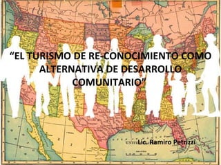 “ EL TURISMO DE RE-CONOCIMIENTO COMO ALTERNATIVA DE DESARROLLO COMUNITARIO”  Lic. Ramiro Petrizzi 