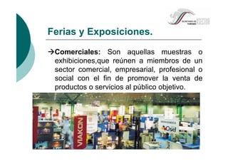 Ferias y Exposiciones.
Comerciales: Son aquellas muestras o
exhibiciones,que reúnen a miembros de un
sector comercial, empresarial, profesional o
social con el fin de promover la venta de
productos o servicios al público objetivo.
 