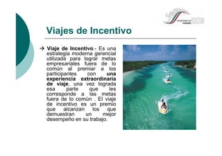 Viaje de Incentivo.- Es una
estrategia moderna gerencial
utilizada para lograr metas
empresariales fuera de lo
común al premiar a los
participantes con una
experiencia extraordinaria
de viaje, una vez lograda
esa parte que les
corresponde a las metas
fuera de lo común . El viaje
de incentivo es un premio
que alcanzan los que
demuestran un mejor
desempeño en su trabajo.
Viajes de Incentivo
 