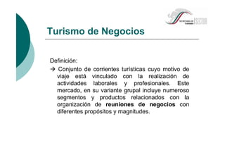 Turismo de Negocios
Definición:
Conjunto de corrientes turísticas cuyo motivo de
viaje está vinculado con la realización de
actividades laborales y profesionales. Este
mercado, en su variante grupal incluye numeroso
segmentos y productos relacionados con la
organización de reuniones de negocios con
diferentes propósitos y magnitudes.
 