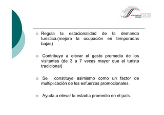 Regula la estacionalidad de la demanda
turística.(mejora la ocupación en temporadas
bajas)
Contribuye a elevar el gasto promedio de los
visitantes (de 3 a 7 veces mayor que el turista
tradicional)
Se constituye asimismo como un factor de
multiplicación de los esfuerzos promocionales
Ayuda a elevar la estadía promedio en el país.
 