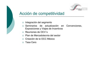 Acción de competitividad
Integración del segmento
Seminarios de actualización en Convenciones,
Exposiciones y Viajes de Incentivos
Reuniones de OCV´s
Plan de Mercadotecnia del sector
Creación de la OCC México
Tasa Cero
 