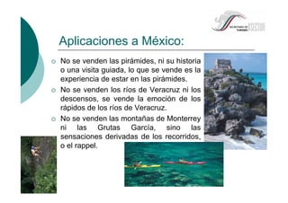 No se venden las pirámides, ni su historia
o una visita guiada, lo que se vende es la
experiencia de estar en las pirámides.
No se venden los ríos de Veracruz ni los
descensos, se vende la emoción de los
rápidos de los ríos de Veracruz.
No se venden las montañas de Monterrey
ni las Grutas García, sino las
sensaciones derivadas de los recorridos,
o el rappel.
Aplicaciones a México:
 