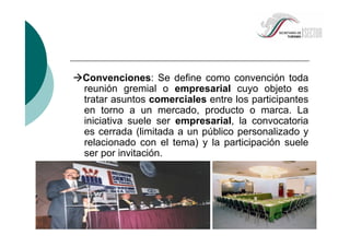 Convenciones: Se define como convención toda
reunión gremial o empresarial cuyo objeto es
tratar asuntos comerciales entre los participantes
en torno a un mercado, producto o marca. La
iniciativa suele ser empresarial, la convocatoria
es cerrada (limitada a un público personalizado y
relacionado con el tema) y la participación suele
ser por invitación.
 
