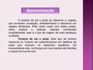 Apresentação
O turismo de sol e praia se relaciona a viagens
que envolvem recreação, entretenimento e descanso em
regiões litorâneas. Pela vasta costa com belas praias,
clima tropical e belezas naturais conhecidas
mundialmente, este é o tipo de viagem de mais destaque
no Brasil.
Turismo de sol e praia: Este tipo de turismo
insere-se no Turismo de Lazer/descanso em destinos de
praia que excluem os desportos aquáticos. Os
consumidores são, na Europa em sua maioria são famílias
e casais em lua-de-mel.
 