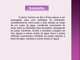 Conceito.
O termo Turismo de Sol e Praia passou a ser
empregado para uma variedade de ambientes,
considerando-se como praia a área situada ao longo
de um corpo de água, constituída comumente de
areia, lama ou diferentes tipos de pedras, abrangendo
as praias marítimas, fluviais e lacustres (margens de
rios, lagoas e outros corpos de água doce) e praias
artificiais (construções similares às praias naturais à
beira de lagos, represas e outros corpos d’ água).
 