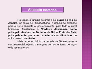 No Brasil, o turismo de praia e sol surge no Rio de
Janeiro, na faixa de Copacabana, e depois se expande
para o Sul e Sudeste e, posteriormente, para todo o litoral
brasileiro. Atualmente o Nordeste destaca-se como
principal destino de Turismo de Sol e Praia do País,
principalmente por suas características climáticas de
sol e calor o ano todo.
Mais tarde, no início da década de 80, ele passa a
ser desenvolvido junto a margens de rios, entorno de lagos
e de reservatórios.
Aspecto Histórico.
 
