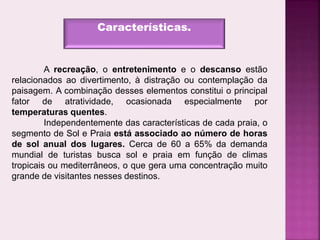 Características.
A recreação, o entretenimento e o descanso estão
relacionados ao divertimento, à distração ou contemplação da
paisagem. A combinação desses elementos constitui o principal
fator de atratividade, ocasionada especialmente por
temperaturas quentes.
Independentemente das características de cada praia, o
segmento de Sol e Praia está associado ao número de horas
de sol anual dos lugares. Cerca de 60 a 65% da demanda
mundial de turistas busca sol e praia em função de climas
tropicais ou mediterrâneos, o que gera uma concentração muito
grande de visitantes nesses destinos.
 