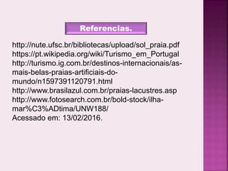 Referencias.
http://nute.ufsc.br/bibliotecas/upload/sol_praia.pdf
https://pt.wikipedia.org/wiki/Turismo_em_Portugal
http://turismo.ig.com.br/destinos-internacionais/as-
mais-belas-praias-artificiais-do-
mundo/n1597391120791.html
http://www.brasilazul.com.br/praias-lacustres.asp
http://www.fotosearch.com.br/bold-stock/ilha-
mar%C3%ADtima/UNW188/
Acessado em: 13/02/2016.
 