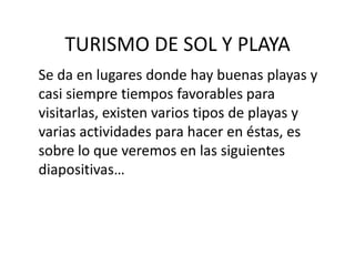 TURISMO DE SOL Y PLAYA
Se da en lugares donde hay buenas playas y
casi siempre tiempos favorables para
visitarlas, existen varios tipos de playas y
varias actividades para hacer en éstas, es
sobre lo que veremos en las siguientes
diapositivas…
 