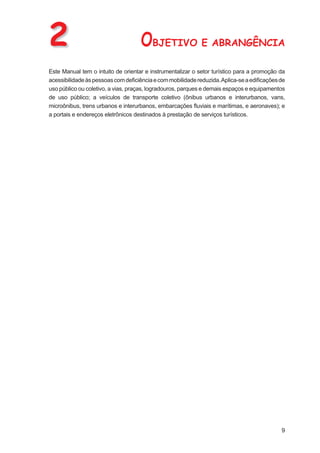 2                                   OBJETIVO E ABRANGÊNCIA
Este Manual tem o intuito de orientar e instrumentalizar o setor turístico para a promoção da
acessibilidade às pessoas com deﬁciência e com mobilidade reduzida. Aplica-se a ediﬁcações de
uso público ou coletivo, a vias, praças, logradouros, parques e demais espaços e equipamentos
de uso público; a veículos de transporte coletivo (ônibus urbanos e interurbanos, vans,
microônibus, trens urbanos e interurbanos, embarcações ﬂuviais e marítimas, e aeronaves); e
a portais e endereços eletrônicos destinados à prestação de serviços turísticos.




                                                                                           9
 
