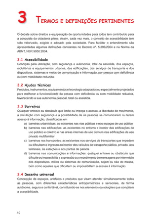 3             TERMOS E DEFINIÇÕES PERTINENTES
O debate sobre direitos e equiparação de oportunidades para todos tem contribuído para
a conquista da cidadania plena. Assim, cada vez mais, o conceito de acessibilidade tem
sido valorizado, exigido e adotado pela sociedade. Para facilitar o entendimento são
apresentadas algumas deﬁnições constantes no Decreto nº. 5.296/2004 e na Norma da
ABNT, NBR 9050:2004.

3.1 Acessibilidade
Condição para utilização, com segurança e autonomia, total ou assistida, dos espaços,
mobiliários e equipamentos urbanos, das ediﬁcações, dos serviços de transporte e dos
dispositivos, sistemas e meios de comunicação e informação, por pessoa com deﬁciência
ou com mobilidade reduzida.

3.2 Ajudas técnicas
Produtos, instrumentos, equipamentos e tecnologia adaptados ou especialmente projetados
para melhorar a funcionalidade da pessoa com deﬁciência ou com mobilidade reduzida,
favorecendo a sua autonomia pessoal, total ou assistida.

3.3 Barreiras
Qualquer entrave ou obstáculo que limite ou impeça o acesso, a liberdade de movimento,
a circulação com segurança e a possibilidade de as pessoas se comunicarem ou terem
acesso à informação, classiﬁcadas em
      a) barreiras urbanísticas: as existentes nas vias públicas e nos espaços de uso público
      b) barreiras nas ediﬁcações: as existentes no entorno e interior das ediﬁcações de
         uso público e coletivo e nas áreas internas de uso comum nas ediﬁcações de uso
         privado multifamiliar
      c) barreiras nos transportes: as existentes nos serviços de transportes que impedem
         ou diﬁcultam o ingresso ao interior dos veículos de transporte público, privado, aos
         terminais, às estações e aos pontos de parada
      d) barreiras nas comunicações e informações: qualquer entrave ou obstáculo que
         diﬁculte ou impossibilite a expressão ou o recebimento de mensagens por intermédio
         dos dispositivos, meios ou sistemas de comunicação, sejam ou não de massa,
         bem como aqueles que diﬁcultem ou impossibilitem o acesso à informação

3.4 Desenho universal
Concepção de espaços, artefatos e produtos que visam atender simultaneamente todas
as pessoas, com diferentes características antropométricas e sensoriais, de forma
autônoma, segura e confortável, constituindo-se nos elementos ou soluções que compõem
a acessibilidade.




10
 
