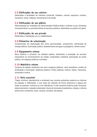 3.5 Ediﬁcações de uso coletivo
Destinadas a atividades de natureza comercial, hoteleira, cultural, esportiva, turística,
recreativa, social, religiosa, educacional e de saúde.

3.6 Ediﬁcações de uso público
Administradas por entidades da Administração Pública direta e indireta ou por empresas
concessionárias ou permissionárias de serviços públicos, destinadas ao público em geral.

3.7 Ediﬁcações de uso privado
Destinadas a habitações uni ou multifamiliares.

3.8 Elementos de urbanização
Componentes da urbanização tais como pavimentação, saneamento, distribuição de
energia elétrica, iluminação pública, abastecimento de água e paisagismo, dentre outros.

3.9 Equipamento urbano
Bens públicos e privados, de utilidade pública, destinados à prestação de serviços
necessários ao funcionamento da cidade, implantados mediante autorização do poder
público, em espaços públicos e privados.

3.10 Mobiliário urbano
Conjunto de objetos existentes nas vias e espaços públicos, como semáforos, postes de
sinalização e iluminação, telefones públicos, fontes públicas, lixeiras, toldos, marquises,
quiosques e outros.

3.11 Rota acessível
Trajeto contínuo, desobstruído e sinalizado que conecta ambientes externos ou internos
de espaços e ediﬁcações, e que pode ser utilizado de forma autônoma e segura por
todas as pessoas, inclusive as com deﬁciência. A rota acessível externa pode incorporar
estacionamentos, calçadas rebaixadas, faixas de travessia de pedestres, rampas; a interna
pode incluir corredores, pisos, rampas, escadas, elevadores.




                                                                                        11
 
