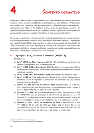 4                                                      CONTEXTO NORMATIVO
A realização, na Espanha, do Congreso Ocio, Inclusión y Discapacidad, em julho de 2003, foi um
marco no trato da temática acessibilidade, levando aquele ano a ser declarado o Ano Europeu
das Pessoas com Deﬁciência. Resultou desse evento, o Maniﬁesto por un Ocio Inclusivo2,
destacando-se, no Artigo 15, “No âmbito do turismo, devem ser garantidas as condições de
acessibilidade global das infra-estruturas e espaços turísticos e impulsionar a possibilidade real
para que todas as pessoas participem das ofertas de diversos turismos temáticos”.

Governos e organizações internacionais têm dedicado especial atenção a essa temática,
cuja população representa entre 7% e 10% das pessoas do planeta, segundo a Organização
das Nações Unidas (ONU). Nesse cenário, a partir da promulgação da Constituição de
1988, multiplicam-se no Brasil legislações e normas para a promoção dos direitos das
pessoas com deﬁciência e das com mobilidade reduzida, que prevêem a acessibilidade ao
meio físico, à informação, à comunicação e ao transporte.

4.1 Legislações: Leis, Decretos e Portarias3 (ANEXO I)
      Destacam-se:
      a) Lei nº. 10.048, de 08 de novembro de 2000 - Dá prioridade de atendimento às
         pessoas que especiﬁca, e dá outras providências
      b) Lei nº. 10.098, de 19 de dezembro de 2000 - Estabelece normas gerais e critérios
         básicos para a promoção da acessibilidade das pessoas com deﬁciência ou com
         mobilidade reduzida
      c) Lei nº. 10.741, de 01 de outubro de 2003 - Dispõe sobre o Estatuto do Idoso
      d) Lei nº. 11.126, de 27 de junho de 2005 - Dispõe sobre o direito da pessoa com
         deﬁciência visual de ingressar e permanecer em ambientes de uso coletivo
         acompanhado de cão-guia
      e) Decreto nº. 5.626, de 22 de dezembro de 2005 - Regulamenta a Lei nº 10.436,
         de 24 de abril de 2002, que dispõe sobre a Língua Brasileira de Sinais - Libras, e
         o art. 18 da Lei nº 10.098, de 19 de dezembro de 2000
      f) Decreto nº. 5.296, de 02 de dezembro de 2004 - Regulamenta a Lei
         nº 10.048/2000, que dá prioridade e atendimento às pessoas e a Lei nº
         10.098/2000, que estabelece normas gerais e critérios básicos para a promoção
         da acessibilidade das pessoas com deﬁciência ou com mobilidade reduzida
      g) Decreto nº 5.904, de 21 de setembro de 2006 - Regulamenta a Lei
         nº 11.126, de 27 de junho de 2005, que dispõe sobre o direito da pessoa
         com deficiência visual de ingressar e permanecer em ambientes de uso
         coletivo acompanhada de cão-guia e dá outras providências.




2 Disponível em http://www.fundaciononce.es
3 Disponível em http://www.presidencia.gov.br/legislacao/



12
 