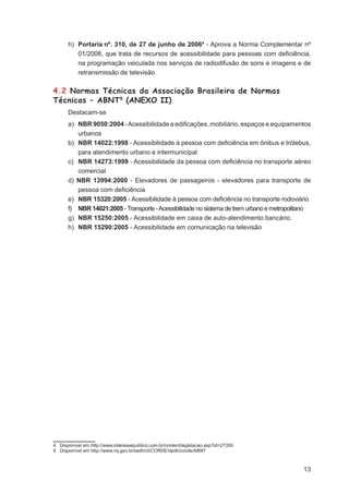 h) Portaria nº. 310, de 27 de junho de 20064 - Aprova a Norma Complementar nº
         01/2006, que trata de recursos de acessibilidade para pessoas com deﬁciência,
         na programação veiculada nos serviços de radiodifusão de sons e imagens e de
         retransmissão de televisão

4.2 Normas Técnicas da Associação Brasileira de Normas
Técnicas – ABNT5 (ANEXO II)
      Destacam-se
      a) NBR 9050:2004 - Acessibilidade a ediﬁcações, mobiliário, espaços e equipamentos
         urbanos
      b) NBR 14022:1998 - Acessibilidade à pessoa com deﬁciência em ônibus e trólebus,
         para atendimento urbano e intermunicipal
      c) NBR 14273:1999 - Acessibilidade da pessoa com deﬁciência no transporte aéreo
         comercial
      d) NBR 13994:2000 - Elevadores de passageiros - elevadores para transporte de
         pessoa com deﬁciência
      e) NBR 15320:2005 - Acessibilidade à pessoa com deﬁciência no transporte rodoviário
      f) NBR 14021:2005 - Transporte - Acessibilidade no sistema de trem urbano e metropolitano
      g) NBR 15250:2005 - Acessibilidade em caixa de auto-atendimento bancário.
      h) NBR 15290:2005 - Acessibilidade em comunicação na televisão




4 Disponível em http://www.interessepublico.com.br/content/legislacao.asp?id=27350
5 Disponível em http://www.mj.gov.br/sedh/ct/CORDE/dpdh/corde/ABNT



                                                                                            13
 