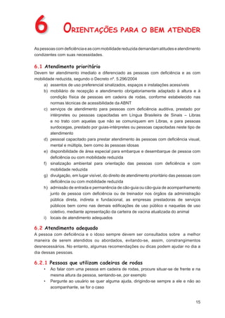 6              ORIENTAÇÕES PARA O BEM ATENDER
As pessoas com deﬁciência e as com mobilidade reduzida demandam atitudes e atendimento
condizentes com suas necessidades.

6.1 Atendimento prioritário
Devem ter atendimento imediato e diferenciado as pessoas com deﬁciência e as com
mobilidade reduzida, segundo o Decreto nº. 5.296/2004
     a) assentos de uso preferencial sinalizados, espaços e instalações acessíveis
     b) mobiliário de recepção e atendimento obrigatoriamente adaptado à altura e à
        condição física de pessoas em cadeira de rodas, conforme estabelecido nas
        normas técnicas de acessibilidade da ABNT
     c) serviços de atendimento para pessoas com deﬁciência auditiva, prestado por
        intérpretes ou pessoas capacitadas em Língua Brasileira de Sinais – Libras
        e no trato com aquelas que não se comuniquem em Libras, e para pessoas
        surdocegas, prestado por guias-intérpretes ou pessoas capacitadas neste tipo de
        atendimento
     d) pessoal capacitado para prestar atendimento às pessoas com deﬁciência visual,
        mental e múltipla, bem como às pessoas idosas
     e) disponibilidade de área especial para embarque e desembarque de pessoa com
        deﬁciência ou com mobilidade reduzida
     f) sinalização ambiental para orientação das pessoas com deﬁciência e com
        mobilidade reduzida
     g) divulgação, em lugar visível, do direito de atendimento prioritário das pessoas com
        deﬁciência ou com mobilidade reduzida
     h) admissão de entrada e permanência de cão-guia ou cão-guia de acompanhamento
        junto de pessoa com deﬁciência ou de treinador nos órgãos da administração
        pública direta, indireta e fundacional, as empresas prestadoras de serviços
        públicos bem como nas demais ediﬁcações de uso público e naquelas de uso
        coletivo, mediante apresentação da carteira de vacina atualizada do animal
     i) locais de atendimento adequados

6.2 Atendimento adequado
A pessoa com deﬁciência e o idoso sempre devem ser consultados sobre a melhor
maneira de serem atendidos ou abordados, evitando-se, assim, constrangimentos
desnecessários. No entanto, algumas recomendações ou dicas podem ajudar no dia a
dia dessas pessoas.

6.2.1 Pessoas que utilizam cadeiras de rodas
     •   Ao falar com uma pessoa em cadeira de rodas, procure situar-se de frente e na
         mesma altura da pessoa, sentando-se, por exemplo
     •   Pergunte ao usuário se quer alguma ajuda, dirigindo-se sempre a ele e não ao
         acompanhante, se for o caso


                                                                                        15
 