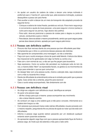 •   Ao ajudar um usuário de cadeira de rodas a descer uma rampa inclinada é
         preferível usar a “marcha ré”, para evitar que, pela excessiva inclinação, a pessoa
         desequilibre e possa cair para frente
     •   Para auxiliar a subir e descer de um meio de transporte não adaptado proceda da
         seguinte forma
         - Coloque a cadeira de rodas freada, paralela ao veículo. Para maior segurança
           é conveniente a ajuda de duas pessoas: uma para segurar o tronco (axilas) e
           outra para segurar as pernas, logo abaixo dos joelhos
         - Para subir, deve-se posicionar a pessoa de costas para o degrau ou porta do
           veículo, conduzindo-a para o interior
         - Para descer, deve-se adotar o mesmo procedimento, sendo que quem segura pelas
           pernas deve descer primeiro, apoiado por quem segura pelo tronco

6.2.2 Pessoas com deﬁciência auditiva
     •   Procure não ﬁcar nervoso diante de uma pessoa que tem diﬁculdade para falar
     •   Compreenda que o ritmo e a pronúncia dessas pessoas são distintas
     •   Não aparente ter compreendido uma mensagem, se não a entendeu
     •   Faça com que o surdo enxergue a boca de quem está falando. A leitura dos lábios
         ﬁca impossível se for gesticulada com algo na frente ou contra a luz
     •   Fale com o tom normal de voz, a não ser que lhe peçam para levantá-la
     •   Seja expressivo. Como os surdos não percebem as mudanças sutis do tom da
         voz, a maioria deles “lêem” as expressões faciais, os gestos ou os movimentos do
         corpo para entender o que se quer comunicar
     •   Ao desejar falar com uma pessoa surda, chame a atenção dela, seja sinalizando
         com a mão ou tocando-lhe o braço
     •   Diante de diﬁculdade de entendimento sinta-se à vontade para pedir que a pessoa
         repita. Caso ainda não a entenda, peça-lhe para escrever
     •   Caso o surdo esteja acompanhado, fale diretamente com ele

6.2.3 Pessoas com deﬁciência visual
     •   Ao dirigir-se a alguém com deﬁciência visual, identiﬁque-se sempre
     •   Ao guiar uma pessoa cega
         - dê-lhe o braço para que a mesma possa acompanhar seu movimento
         - não a deixe falando sozinha
     •   Ao conduzir um cego a uma cadeira guie a mão para o encosto, informando se a
         cadeira tem braços ou não
     •   Com pessoas que possuem baixa visão (sérias diﬁculdades visuais) proceda com
         o mesmo respeito, perguntando-lhe se precisa de ajuda se notar que ela está com
         diﬁculdades
     •   Informe à pessoa cega quando estiver passando por um obstáculo qualquer
         evitando assim possíveis acidentes
     •   Ao apresentar alguém cego faça com que a pessoa apresentada ﬁque de frente à
         pessoa cega, de modo que ela estenda a mão para o lado certo




16
 