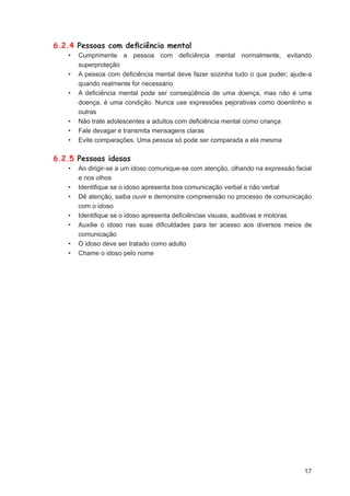 6.2.4 Pessoas com deﬁciência mental
   •   Cumprimente a pessoa com deﬁciência mental normalmente, evitando
       superproteção
   •   A pessoa com deﬁciência mental deve fazer sozinha tudo o que puder; ajude-a
       quando realmente for necessário
   •   A deﬁciência mental pode ser conseqüência de uma doença, mas não é uma
       doença, é uma condição. Nunca use expressões pejorativas como doentinho e
       outras
   •   Não trate adolescentes e adultos com deﬁciência mental como criança
   •   Fale devagar e transmita mensagens claras
   •   Evite comparações. Uma pessoa só pode ser comparada a ela mesma

6.2.5 Pessoas idosas
   •   Ao dirigir-se a um idoso comunique-se com atenção, olhando na expressão facial
       e nos olhos
   •   Identiﬁque se o idoso apresenta boa comunicação verbal e não verbal
   •   Dê atenção, saiba ouvir e demonstre compreensão no processo de comunicação
       com o idoso
   •   Identiﬁque se o idoso apresenta deﬁciências visuais, auditivas e motoras
   •   Auxilie o idoso nas suas diﬁculdades para ter acesso aos diversos meios de
       comunicação
   •   O idoso deve ser tratado como adulto
   •   Chame o idoso pelo nome




                                                                                  17
 