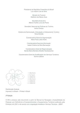 Presidente da República Federativa do Brasil
                                         Luiz Inácio Lula da Silva

                                          Ministro do Turismo
                                         Walfrido dos Mares Guia

                                          Secretário-Executivo
                                      Márcio Favilla Lucca de Paula

                               Secretário Nacional de Políticas do Turismo
                                             Airton Pereira

                   Diretora de Estruturação, Articulação e Ordenamento Turístico
                                           Tânia Brizolla

                                  Coordenadora-Geral de Segmentação
                                        Mara Flora Lottici Krahl

                                   Coordenadora-Geral de Informação
                                   Isabel Cristina da Silva Barnasque

                                 Coordenadora-Geral de Regionalização
                               Benita Maria Monteiro Mueller Rocktaeschel

                       Coordenadora-Geral de Qualiﬁcação dos Serviços Turísticos
                                           Doroti Collares




        1          2
                                    1 - Mike Ronchi
                                    2 - Rui Faquini
 6                         3        3 - EMBRATUR
                                    4 - Mike Ronchi
                                    5 - EMBRATUR
       5                            6 - EMBRATUR
                    4


Distribuição Gratuita
Impresso no Brasil – Printed in Brazil

2ª Edição

O MTur produziu este documento a partir do Manual de Recepção e Acessibilidade de
Pessoas com Deﬁciência a Empreendimentos e Equipamentos Turísticos publicado pela
Embratur em 2001 e de acordo com a legislação brasileira e Normas Técnicas – ABNT.
 