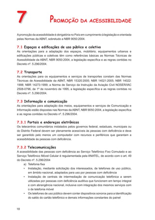 7                        PROMOÇÃO DA ACESSIBILIDADE
A promoção da acessibilidade é obrigatória no País em cumprimento à legislação e orientada
pelas Normas da ABNT, sobretudo a NBR 9050:2004.

7.1 Espaços e ediﬁcações de uso público e coletivo
As orientações para a adaptação dos espaços, mobiliário, equipamentos urbanos e
ediﬁcações públicas e coletivas têm como referências básicas as Normas Técnicas de
Acessibilidade da ABNT, NBR 9050:2004, a legislação especíﬁca e as regras contidas no
Decreto nº. 5.296/2004.

7.2 Transporte
As orientações para os equipamentos e serviços de transportes constam das Normas
Técnicas de Acessibilidade da ABNT, NBR 15320:2005; NBR 14021:2005; NBR 14022:
1998; NBR 14273:1999; a Norma de Serviço da Instrução da Aviação Civil NOSER/IAC
2508-0796, de 1º de novembro de 1995, a legislação especíﬁca e as regras contidas no
Decreto nº. 5.296/2004.

7.3 Informação e comunicação
As orientações para adaptação dos meios, equipamentos e serviços de Comunicação e
Informação estão dispostas nas Normas da ABNT, NBR 9050:2004, a legislação especíﬁca
e as regras contidas no Decreto nº. 5.296/2004.

7.3.1 Portais e endereços eletrônicos
Os telecentros comunitários instalados pelos governos federal, estaduais, municipais ou
do Distrito Federal devem ser plenamente acessíveis às pessoas com deﬁciência e deve
ser garantido pelo menos um computador com recursos e periféricos que garantam a
acessibilidade às pessoas com deﬁciência.

7.3.2 Telecomunicações
A acessibilidade das pessoas com deﬁciência ao Serviço Telefônico Fixo Comutado e ao
Serviço Telefônico Móvel Celular é regulamentada pela ANATEL, de acordo com o art. 49
do Decreto nº. 5.296/2004
     a) Telefonia ﬁxa
     • Instalação, mediante solicitação dos interessados, de telefones de uso público,
        em âmbito nacional, adaptados para uso por pessoas com deﬁciência
     • Instalação de centrais de intermediação de comunicação telefônica a serem
        utilizadas por pessoas com deﬁciência auditiva que funcionem em tempo integral
        e com abrangência nacional, inclusive com integração dos mesmos serviços com
        o de telefonia móvel
     • Os telefones de uso público devem conter dispositivos sonoros para a identiﬁcação
        do saldo do cartão telefônico e demais informações constantes do painel


18
 