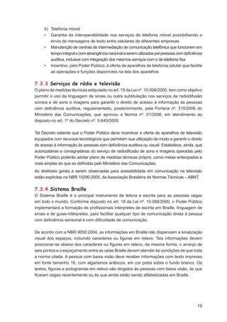b) Telefonia móvel
     • Garantia da interoperabilidade nos serviços de telefonia móvel possibilitando o
        envio de mensagens de texto entre celulares de diferentes empresas
     • Manutenção de centrais de intermediação de comunicação telefônica que funcionem em
        tempo integral e com abrangência nacional a serem utilizadas por pessoas com deﬁciência
        auditiva, inclusive com integração dos mesmos serviços com o de telefonia ﬁxa
     • Incentivo, pelo Poder Público, à oferta de aparelhos de telefonia celular que facilite
        as operações e funções disponíveis na tela dos aparelhos

7.3.3 Serviços de rádio e televisão
O plano de medidas técnicas estipulado no art. 19 da Lei nº. 10.098/2000, tem como objetivo
permitir o uso da linguagem de sinais ou outra subtitulação nos serviços de radiodifusão
sonora e de sons e imagens para garantir o direito de acesso à informação às pessoas
com deﬁciência auditiva, regulamentado, posteriormente, pela Portaria nº. 310/2006 do
Ministério das Comunicações, que aprovou a Norma nº. 01/2006, em atendimento ao
disposto no art. 1º do Decreto nº. 5.645/2005.

Tal Decreto salienta que o Poder Público deve incentivar a oferta de aparelhos de televisão
equipados com recursos tecnológicos que permitam sua utilização de modo a garantir o direito
de acesso à informação às pessoas com deﬁciência auditiva ou visual. Estabelece, ainda, que
autorizatárias e consignatárias do serviço de radiodifusão de sons e imagens operadas pelo
Poder Público poderão adotar plano de medidas técnicas próprio, como metas antecipadas e
mais amplas do que as deﬁnidas pelo Ministério das Comunicações.
As diretrizes gerais a serem observadas para acessibilidade em comunicação na televisão
estão explícitas na NBR 15290:2005, da Associação Brasileira de Normas Técnicas – ABNT.

7.3.4 Sistema Braille
O Sistema Braille é o principal instrumento de leitura e escrita para as pessoas cegas
em todo o mundo. Conforme disposto no art. 18 da Lei nº. 10.098/2000, o Poder Público
implementará a formação de proﬁssionais intérpretes de escrita em Braille, linguagem de
sinais e de guias-intérpretes, para facilitar qualquer tipo de comunicação direta à pessoa
com deﬁciência sensorial e com diﬁculdade de comunicação.

De acordo com a NBR 9050:2004, as informações em Braille não dispensam a sinalização
visual dos espaços, incluindo caracteres ou ﬁguras em relevo. Tais informações devem
posicionar-se abaixo dos caracteres ou ﬁguras em relevo, da mesma forma, o arranjo de
seis pontos e o espaçamento entre as celas Braille devem atender às condições de que trata
a norma citada. A pessoa com baixa visão deve receber informações com texto impresso
em fonte tamanho 16, com algarismos arábicos, em cor preta sobre o fundo branco. Os
textos, ﬁguras e pictogramas em relevo são dirigidos às pessoas com baixa visão, às que
ﬁcaram cegas recentemente ou às que ainda estão sendo alfabetizadas em Braille.




                                                                                            19
 