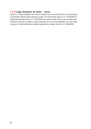 7.3.5 Língua Brasileira de Sinais – Libras
Libras é a Língua Brasileira de Sinais e constitui-se na principal forma de comunicação
e expressão utilizada pelas pessoas surdas. Foi reconhecida pela Lei nº. 10.436/2002 e
regulamentada pelo Decreto nº. 5.626/2005 que, dentre outras coisas, inclui a Libras como
disciplina curricular em alguns cursos superiores e no curso de magistério, de nível médio
e superior. O referido Decreto também regulamenta o artigo 18 da Lei nº.10.098/2000.




20
 